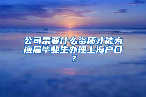 公司需要什么资质才能为应届毕业生办理上海户口？