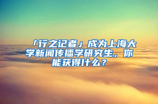 「行之记者」成为上海大学新闻传播学研究生，你能获得什么？