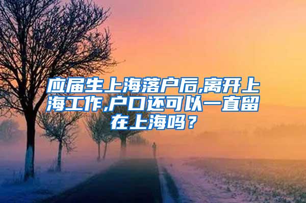 应届生上海落户后,离开上海工作,户口还可以一直留在上海吗？