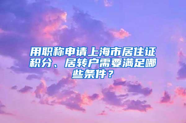 用职称申请上海市居住证积分、居转户需要满足哪些条件？