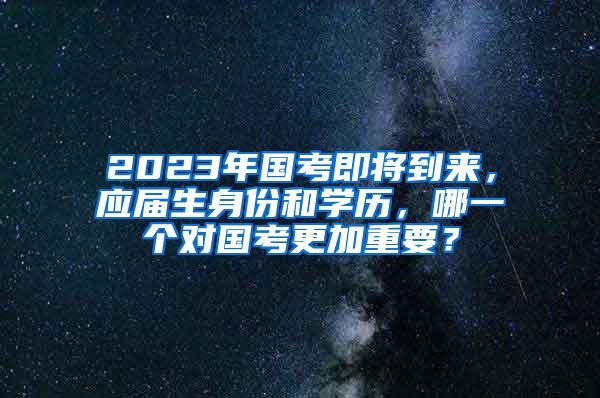 2023年国考即将到来，应届生身份和学历，哪一个对国考更加重要？