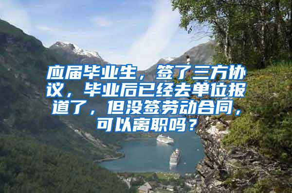 应届毕业生，签了三方协议，毕业后已经去单位报道了，但没签劳动合同，可以离职吗？