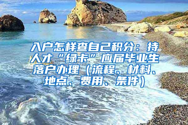 入户怎样查自己积分：持人才“绿卡”应届毕业生落户办理（流程、材料、地点、费用、条件）