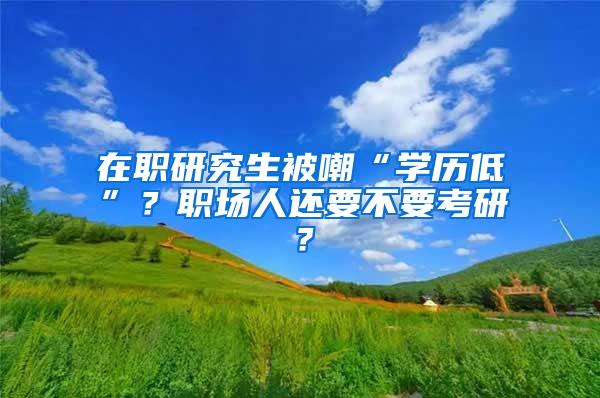 在职研究生被嘲“学历低”？职场人还要不要考研？