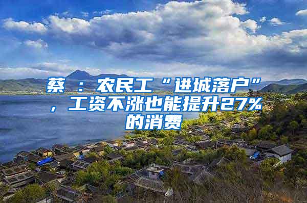 蔡昉：农民工“进城落户”，工资不涨也能提升27%的消费