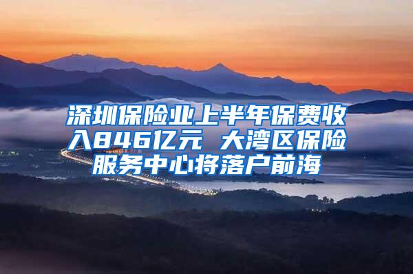 深圳保险业上半年保费收入846亿元 大湾区保险服务中心将落户前海