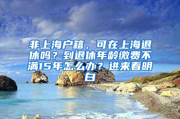 非上海户籍，可在上海退休吗？到退休年龄缴费不满15年怎么办？进来看明白→