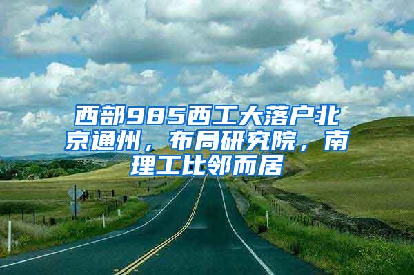 西部985西工大落户北京通州，布局研究院，南理工比邻而居