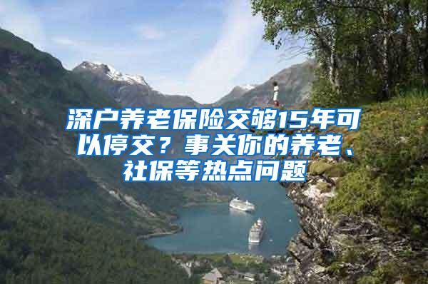 深户养老保险交够15年可以停交？事关你的养老、社保等热点问题