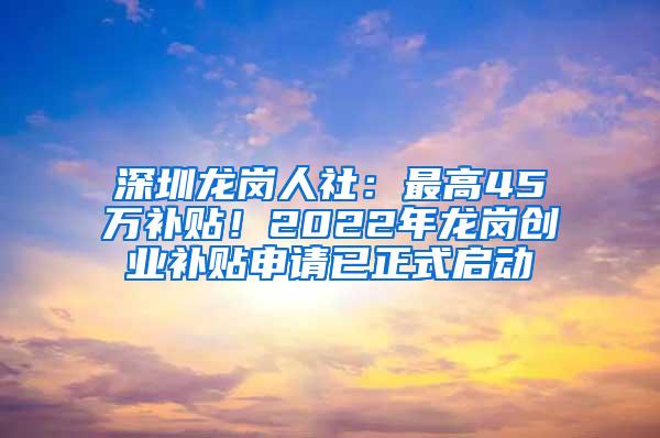 深圳龙岗人社：最高45万补贴！2022年龙岗创业补贴申请已正式启动