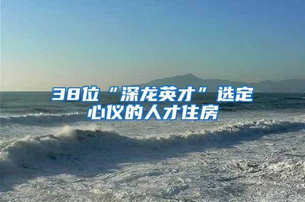 38位“深龙英才”选定心仪的人才住房