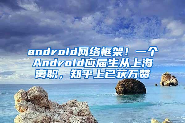 android网络框架！一个Android应届生从上海离职，知乎上已获万赞