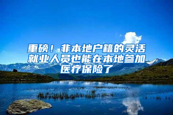 重磅！非本地户籍的灵活就业人员也能在本地参加医疗保险了