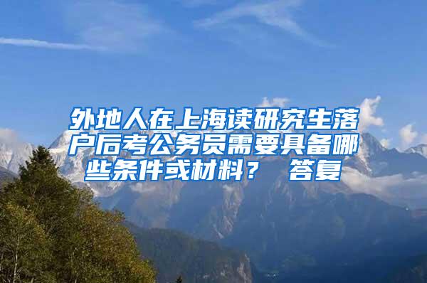 外地人在上海读研究生落户后考公务员需要具备哪些条件或材料？ 答复
