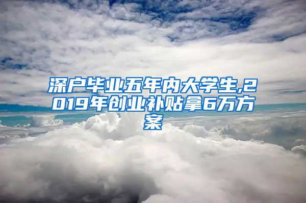 深户毕业五年内大学生,2019年创业补贴拿6万方案