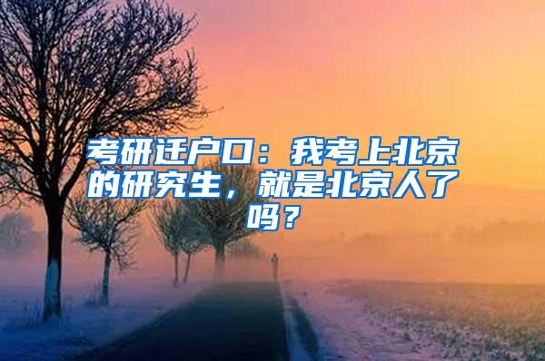 考研迁户口：我考上北京的研究生，就是北京人了吗？