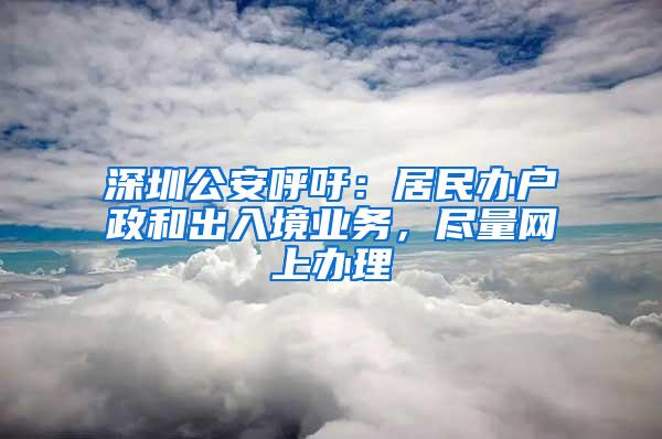 深圳公安呼吁：居民办户政和出入境业务，尽量网上办理