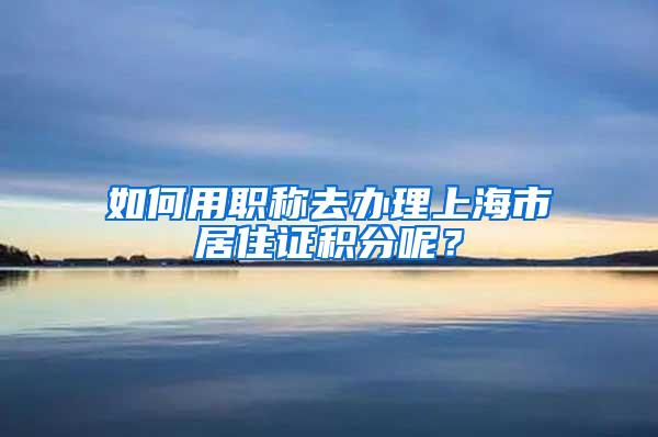 如何用职称去办理上海市居住证积分呢？