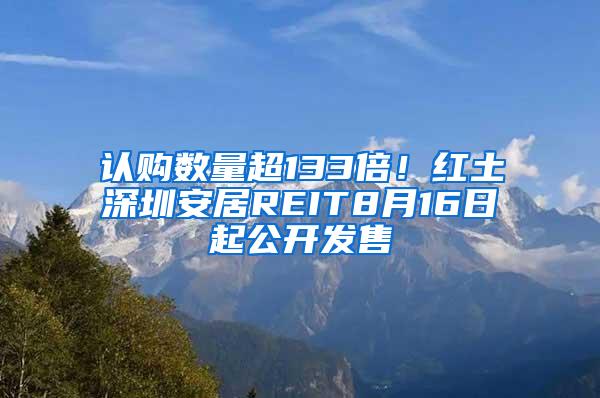 认购数量超133倍！红土深圳安居REIT8月16日起公开发售