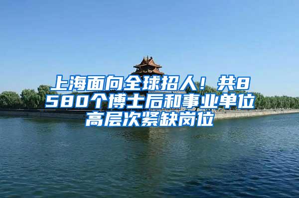 上海面向全球招人！共8580个博士后和事业单位高层次紧缺岗位