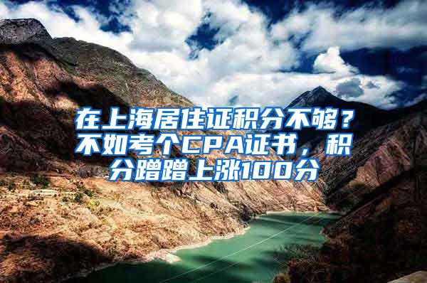 在上海居住证积分不够？不如考个CPA证书，积分蹭蹭上涨100分