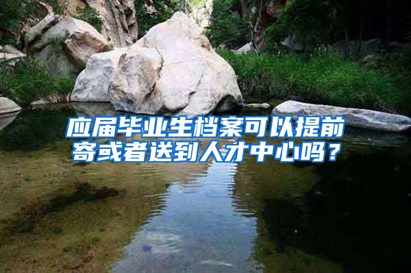 应届毕业生档案可以提前寄或者送到人才中心吗？