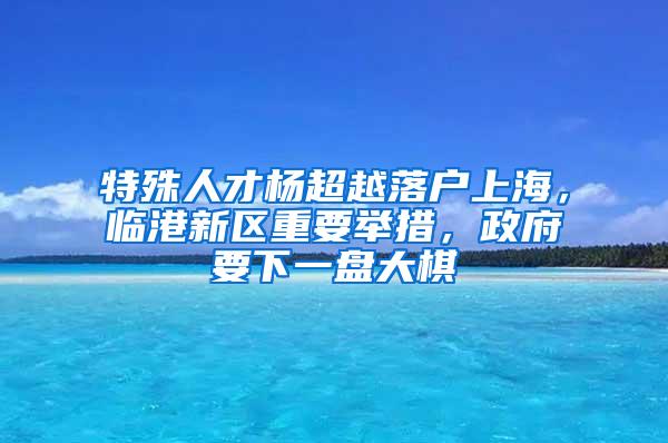 特殊人才杨超越落户上海，临港新区重要举措，政府要下一盘大棋