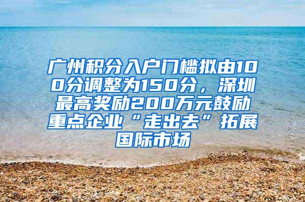 广州积分入户门槛拟由100分调整为150分，深圳最高奖励200万元鼓励重点企业“走出去”拓展国际市场