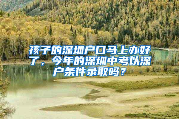 孩子的深圳户口马上办好了，今年的深圳中考以深户条件录取吗？