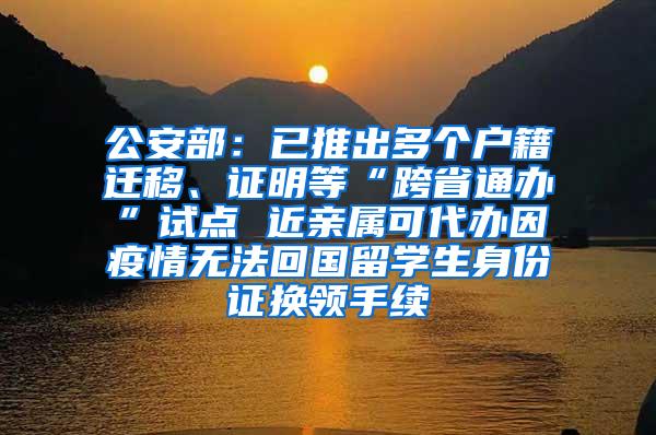 公安部：已推出多个户籍迁移、证明等“跨省通办”试点 近亲属可代办因疫情无法回国留学生身份证换领手续