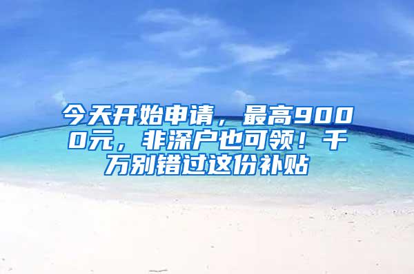 今天开始申请，最高9000元，非深户也可领！千万别错过这份补贴