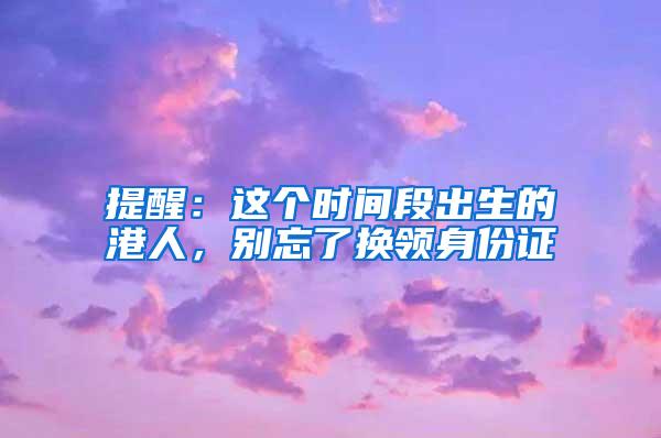 提醒：这个时间段出生的港人，别忘了换领身份证