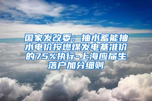 国家发改委：抽水蓄能抽水电价按燃煤发电基准价的75%执行-上海应届生落户加分细则