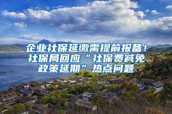 企业社保延缴需提前报备！社保局回应“社保费减免政策延期”热点问题