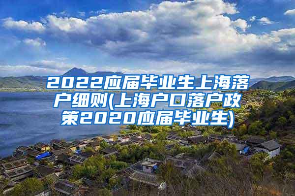 2022应届毕业生上海落户细则(上海户口落户政策2020应届毕业生)