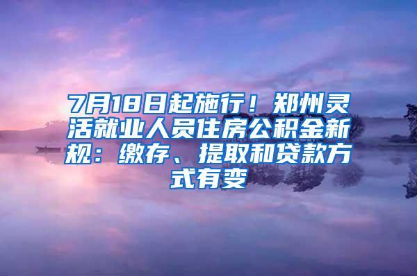 7月18日起施行！郑州灵活就业人员住房公积金新规：缴存、提取和贷款方式有变