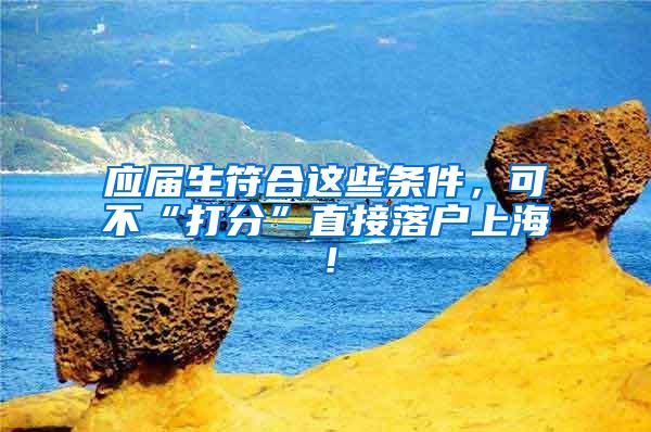 应届生符合这些条件，可不“打分”直接落户上海！