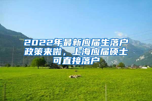 2022年最新应届生落户政策来啦，上海应届硕士可直接落户