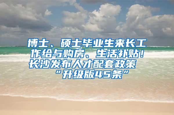 博士、硕士毕业生来长工作给与购房、生活补贴！长沙发布人才配套政策“升级版45条”