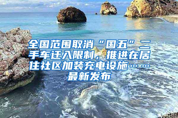 全国范围取消“国五”二手车迁入限制，推进在居住社区加装充电设施……最新发布
