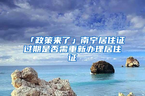 「政策来了」南宁居住证过期是否需重新办理居住证