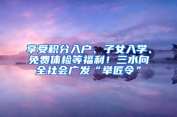 享受积分入户、子女入学、免费体检等福利！三水向全社会广发“举匠令”