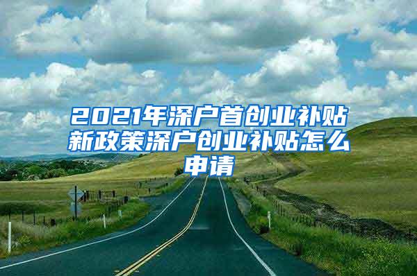 2021年深户首创业补贴新政策深户创业补贴怎么申请