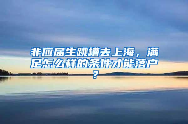 非应届生跳槽去上海，满足怎么样的条件才能落户？