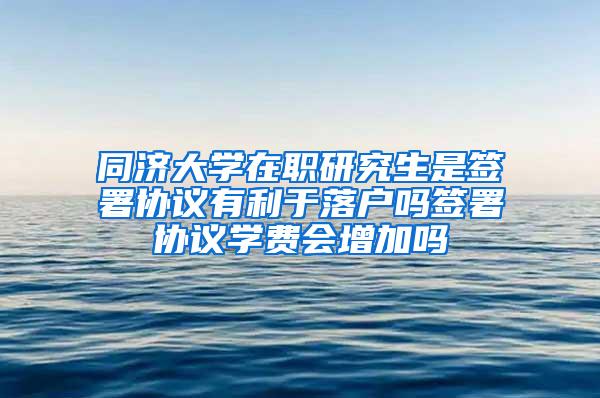 同济大学在职研究生是签署协议有利于落户吗签署协议学费会增加吗