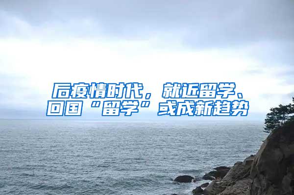 后疫情时代，就近留学、回国“留学”或成新趋势