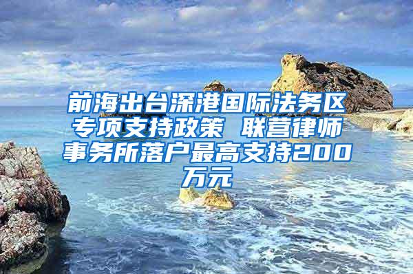 前海出台深港国际法务区专项支持政策 联营律师事务所落户最高支持200万元