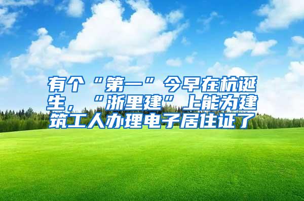 有个“第一”今早在杭诞生，“浙里建”上能为建筑工人办理电子居住证了