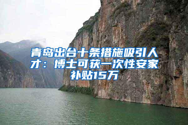 青岛出台十条措施吸引人才：博士可获一次性安家补贴15万