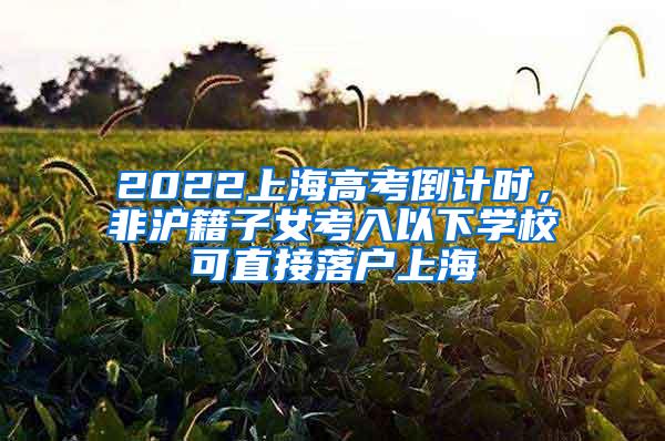 2022上海高考倒计时，非沪籍子女考入以下学校可直接落户上海